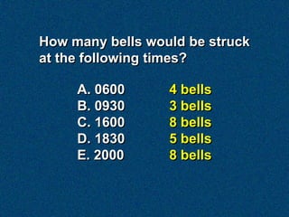 How many bells would be struck
at the following times?

     A. 0600      4 bells
     B. 0930      3 bells
     C. 1600      8 bells
     D. 1830      5 bells
     E. 2000      8 bells
 
