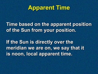 Apparent Time

Time based on the apparent position
of the Sun from your position.

If the Sun is directly over the
meridian we are on, we say that it
is noon, local apparent time.
 