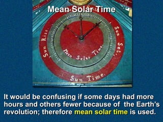 Mean Solar Time




It would be confusing if some days had more
hours and others fewer because of the Earth’s
revolution; therefore mean solar time is used.
 