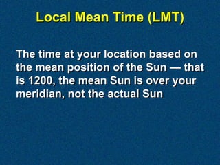 Local Mean Time (LMT)

The time at your location based on
the mean position of the Sun — that
is 1200, the mean Sun is over your
meridian, not the actual Sun
 
