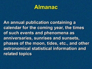 Almanac

An annual publication containing a
calendar for the coming year, the times
of such events and phenomena as
anniversaries, sunrises and sunsets,
phases of the moon, tides, etc., and other
astronomical statistical information and
related topics
 