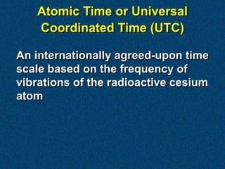 Atomic Time or Universal
   Coordinated Time (UTC)

An internationally agreed-upon time
scale based on the frequency of
vibrations of the radioactive cesium
atom
 