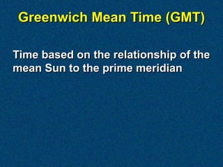 Greenwich Mean Time (GMT)

Time based on the relationship of the
mean Sun to the prime meridian
 