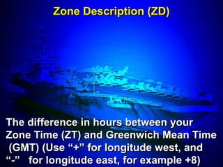 Zone Description (ZD)




The difference in hours between your
Zone Time (ZT) and Greenwich Mean Time
 (GMT) (Use ―+‖ for longitude west, and
―-‖ for longitude east, for example +8)
 