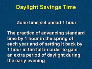Daylight Savings Time

    Zone time set ahead 1 hour

The practice of advancing standard
time by 1 hour in the spring of
each year and of setting it back by
1 hour in the fall in order to gain
an extra period of daylight during
the early evening
 