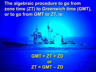 The algebraic procedure to go from
zone time (ZT) to Greenwich time (GMT),
or to go from GMT to ZT, is:




            GMT = ZT + ZD
                  or
            ZT = GMT – ZD
 