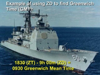 Example of using ZD to find Greenwich
Time (GMT):




   1830 (ZT) - 9h 00m (ZD) =
  0930 Greenwich Mean Time
 