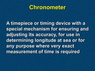 Chronometer

A timepiece or timing device with a
special mechanism for ensuring and
adjusting its accuracy, for use in
determining longitude at sea or for
any purpose where very exact
measurement of time is required
 