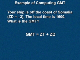Example of Computing GMT

Your ship is off the coast of Somalia
(ZD = –3). The local time is 1600.
What is the GMT?


          GMT = ZT + ZD
 