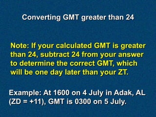 Converting GMT greater than 24


Note: If your calculated GMT is greater
than 24, subtract 24 from your answer
to determine the correct GMT, which
will be one day later than your ZT.

Example: At 1600 on 4 July in Adak, AL
(ZD = +11), GMT is 0300 on 5 July.
 