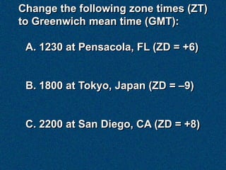Change the following zone times (ZT)
to Greenwich mean time (GMT):

 A. 1230 at Pensacola, FL (ZD = +6)


 B. 1800 at Tokyo, Japan (ZD = –9)


 C. 2200 at San Diego, CA (ZD = +8)
 