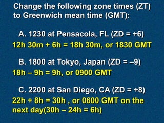 Change the following zone times (ZT)
to Greenwich mean time (GMT):

 A. 1230 at Pensacola, FL (ZD = +6)
12h 30m + 6h = 18h 30m, or 1830 GMT

 B. 1800 at Tokyo, Japan (ZD = –9)
18h – 9h = 9h, or 0900 GMT

 C. 2200 at San Diego, CA (ZD = +8)
22h + 8h = 30h , or 0600 GMT on the
next day(30h – 24h = 6h)
 