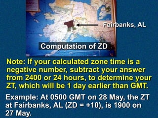 Fairbanks, AL


         Computation of ZD

Note: If your calculated zone time is a
negative number, subtract your answer
from 2400 or 24 hours, to determine your
ZT, which will be 1 day earlier than GMT.
Example: At 0500 GMT on 28 May, the ZT
at Fairbanks, AL (ZD = +10), is 1900 on
27 May.
 