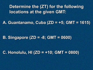 Determine the (ZT) for the following
   locations at the given GMT:

A. Guantanamo, Cuba (ZD = +5; GMT = 1615)


B. Singapore (ZD = -8; GMT = 0600)


C. Honolulu, HI (ZD = +10; GMT = 0800)
 