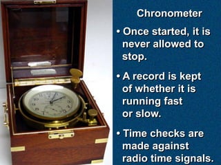 Chronometer
• Once started, it is
  never allowed to
  stop.
• A record is kept
  of whether it is
  running fast
  or slow.
• Time checks are
  made against
  radio time signals.
 