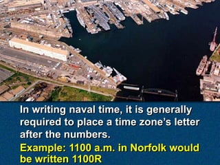 In writing naval time, it is generally
required to place a time zone’s letter
after the numbers.
Example: 1100 a.m. in Norfolk would
be written 1100R
 