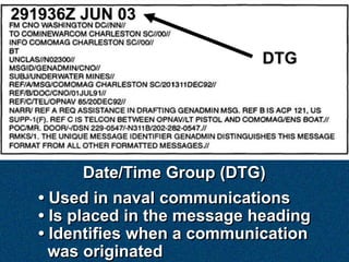 291936Z JUN 03

                              DTG




        Date/Time Group (DTG)
   • Used in naval communications
   • Is placed in the message heading
   • Identifies when a communication
     was originated
 