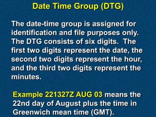 Date Time Group (DTG)

The date-time group is assigned for
identification and file purposes only.
The DTG consists of six digits. The
first two digits represent the date, the
second two digits represent the hour,
and the third two digits represent the
minutes.

Example 221327Z AUG 03 means the
22nd day of August plus the time in
Greenwich mean time (GMT).
 