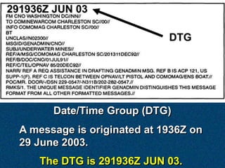 291936Z JUN 03

                              DTG




        Date/Time Group (DTG)
  A message is originated at 1936Z on
  29 June 2003.
     The DTG is 291936Z JUN 03.
 