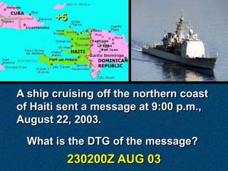 +5




A ship cruising off the northern coast
of Haiti sent a message at 9:00 p.m.,
August 22, 2003.

  What is the DTG of the message?
            230200Z AUG 03
 