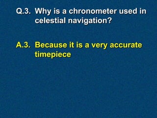 Q.3. Why is a chronometer used in
     celestial navigation?


A.3. Because it is a very accurate
     timepiece
 