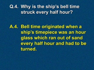 Q.4. Why is the ship’s bell time
     struck every half hour?


A.4. Bell time originated when a
     ship’s timepiece was an hour
     glass which ran out of sand
     every half hour and had to be
     turned.
 