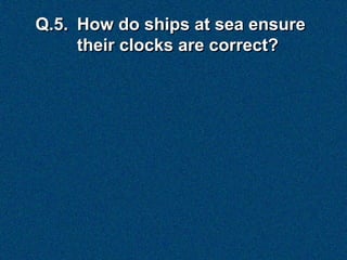 Q.5. How do ships at sea ensure
     their clocks are correct?
 