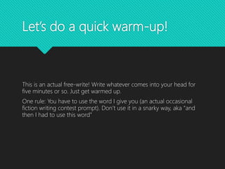 Let’s do a quick warm-up!
This is an actual free-write! Write whatever comes into your head for
five minutes or so. Just get warmed up.
One rule: You have to use the word I give you (an actual occasional
fiction writing contest prompt). Don’t use it in a snarky way, aka “and
then I had to use this word”
 