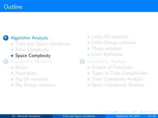 Outline
1 Algorithm Analysis
Time and Space Complexity
Time Complexity
Space Complexity
2 Asymptotic Notation
Basics
Asymptote
Big-Oh notation
Big Omega notation
Little-Oh notation
Little-Omega notation
Theta notation
Limit Definition
3 Complexity Analysis
Growth of Functions
Types of Time Complexities
Time Complexity Analysis
Space Complexity Analysis
Dr. Ashutosh Satapathy Time and Space Complexity September 25, 2022 10 / 50
 