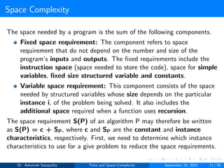 Space Complexity
The space needed by a program is the sum of the following components.
Fixed space requirement: The component refers to space
requirement that do not depend on the number and size of the
program’s inputs and outputs. The fixed requirements include the
instruction space (space needed to store the code), space for simple
variables, fixed size structured variable and constants.
Variable space requirement: This component consists of the space
needed by structured variables whose size depends on the particular
instance i, of the problem being solved. It also includes the
additional space required when a function uses recursion.
The space requirement S(P) of an algorithm P may therefore be written
as S(P) = c + SP, where c and SP are the constant and instance
characteristics, respectively. First, we need to determine which instance
characteristics to use for a give problem to reduce the space requirements.
Dr. Ashutosh Satapathy Time and Space Complexity September 25, 2022 11 / 50
 