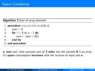 Space Complexity
Algorithm 3 Sum of array elements
1: procedure calculate sum(A, n)
2: sum ← 0
3: for i ← 0 to n − 1 do
4: sum ← sum + A[i]
5: end for
6: end procedure
n, sum and i take constant sum of 3 units, but the variable A is an array,
it’s space consumption increases with the increase of input size n.
Dr. Ashutosh Satapathy Time and Space Complexity September 25, 2022 13 / 50
 
