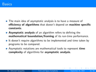 Basics
The main idea of asymptotic analysis is to have a measure of
efficiency of algorithms that doesn’t depend on machine specific
constants.
Asymptotic analysis of an algorithm refers to defining the
mathematical boundation/framing of its run-time performance.
It doesn’t require algorithms to be implemented and time taken by
programs to be compared.
Asymptotic notations are mathematical tools to represent time
complexity of algorithms for asymptotic analysis.
Dr. Ashutosh Satapathy Time and Space Complexity September 25, 2022 15 / 50
 