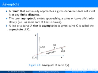 Asymptote
A ’Line’ that continually approaches a given curve but does not meet
it at any finite distance.
The term asymptotic means approaching a value or curve arbitrarily
closely (i.e., as some sort of limit is taken).
A line or a curve A that is asymptotic to given curve C is called the
asymptote of C.
Figure 2.1: Asymptote of curve f(x)
Dr. Ashutosh Satapathy Time and Space Complexity September 25, 2022 17 / 50
 