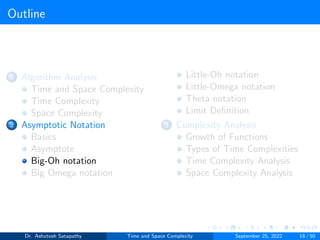 Outline
1 Algorithm Analysis
Time and Space Complexity
Time Complexity
Space Complexity
2 Asymptotic Notation
Basics
Asymptote
Big-Oh notation
Big Omega notation
Little-Oh notation
Little-Omega notation
Theta notation
Limit Definition
3 Complexity Analysis
Growth of Functions
Types of Time Complexities
Time Complexity Analysis
Space Complexity Analysis
Dr. Ashutosh Satapathy Time and Space Complexity September 25, 2022 18 / 50
 