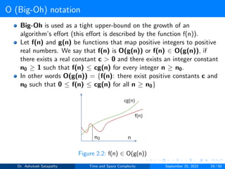 O (Big-Oh) notation
Big-Oh is used as a tight upper-bound on the growth of an
algorithm’s effort (this effort is described by the function f(n)).
Let f(n) and g(n) be functions that map positive integers to positive
real numbers. We say that f(n) is O(g(n)) or f(n) ∈ O(g(n)), if
there exists a real constant c > 0 and there exists an integer constant
n0 ≥ 1 such that f(n) ≤ cg(n) for every integer n ≥ n0.
In other words O(g(n)) = {f(n): there exist positive constants c and
n0 such that 0 ≤ f(n) ≤ cg(n) for all n ≥ n0}
Figure 2.2: f(n) ∈ O(g(n))
Dr. Ashutosh Satapathy Time and Space Complexity September 25, 2022 19 / 50
 