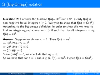Ω (Big-Omega) notation
Question 2: Consider the function f(n)= 3n2-24n+72. Clearly f(n) is
non-negative for all integers n ≥ 0. We wish to show that f(n) = Ω(n2).
According to the big-omega definition, in order to show this we need to
find an integer n0,and a constant c > 0 such that for all integers n = n0,
f(n) = cn2.
Answer: Suppose we choosc c = 1, Then f(n) = cn2
⇒ 3n2-24n+72 = n2
⇒ 2n2-24n+72 = 0
⇒ 2(n-6)2 = 0
Since (n-6)2 = 0, we conclude that n0 = 6.
So we have that for c = 1 and n ≥ 6, f(n) = cn2. Hence f(n) = Ω(n2).
Dr. Ashutosh Satapathy Time and Space Complexity September 25, 2022 23 / 50
 