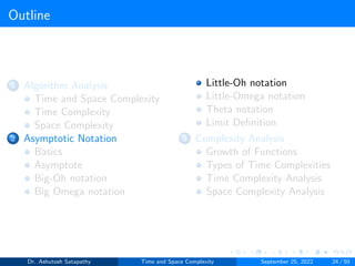 Outline
1 Algorithm Analysis
Time and Space Complexity
Time Complexity
Space Complexity
2 Asymptotic Notation
Basics
Asymptote
Big-Oh notation
Big Omega notation
Little-Oh notation
Little-Omega notation
Theta notation
Limit Definition
3 Complexity Analysis
Growth of Functions
Types of Time Complexities
Time Complexity Analysis
Space Complexity Analysis
Dr. Ashutosh Satapathy Time and Space Complexity September 25, 2022 24 / 50
 