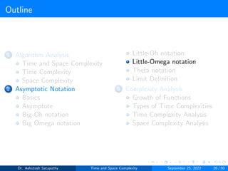 Outline
1 Algorithm Analysis
Time and Space Complexity
Time Complexity
Space Complexity
2 Asymptotic Notation
Basics
Asymptote
Big-Oh notation
Big Omega notation
Little-Oh notation
Little-Omega notation
Theta notation
Limit Definition
3 Complexity Analysis
Growth of Functions
Types of Time Complexities
Time Complexity Analysis
Space Complexity Analysis
Dr. Ashutosh Satapathy Time and Space Complexity September 25, 2022 26 / 50
 