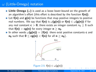 ω (Little-Omega) notation
Little Omega (ω) is used as a loose lower-bound on the growth of
an algorithm’s effort (this effort is described by the function f(n)).
Let f(n) and g(n) be functions that map positive integers to positive
real numbers. We say that f(n) is ω(g(n)) or f(n) ∈ ω(g(n)) if for
any real constant c > 0, there exists an integer constant n0 ≥ 1 such
that f(n) > cg(n) for every integer n ≥ n0.
In other words ω(g(n)) = {f(n): there exist positive constants c and
n0 such that 0 ≤ cg(n) < f(n) for all n ≥ n0}.
Figure 2.5: f(n) ∈ ω(g(n))
Dr. Ashutosh Satapathy Time and Space Complexity September 25, 2022 27 / 50
 