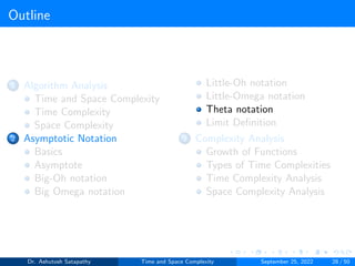 Outline
1 Algorithm Analysis
Time and Space Complexity
Time Complexity
Space Complexity
2 Asymptotic Notation
Basics
Asymptote
Big-Oh notation
Big Omega notation
Little-Oh notation
Little-Omega notation
Theta notation
Limit Definition
3 Complexity Analysis
Growth of Functions
Types of Time Complexities
Time Complexity Analysis
Space Complexity Analysis
Dr. Ashutosh Satapathy Time and Space Complexity September 25, 2022 28 / 50
 