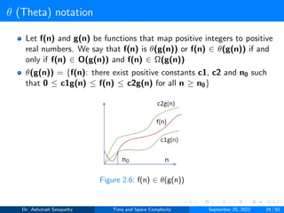 θ (Theta) notation
Let f(n) and g(n) be functions that map positive integers to positive
real numbers. We say that f(n) is θ(g(n)) or f(n) ∈ θ(g(n)) if and
only if f(n) ∈ O(g(n)) and f(n) ∈ Ω(g(n))
θ(g(n)) = {f(n): there exist positive constants c1, c2 and n0 such
that 0 ≤ c1g(n) ≤ f(n) ≤ c2g(n) for all n ≥ n0}
Figure 2.6: f(n) ∈ θ(g(n))
Dr. Ashutosh Satapathy Time and Space Complexity September 25, 2022 29 / 50
 
