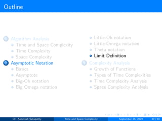 Outline
1 Algorithm Analysis
Time and Space Complexity
Time Complexity
Space Complexity
2 Asymptotic Notation
Basics
Asymptote
Big-Oh notation
Big Omega notation
Little-Oh notation
Little-Omega notation
Theta notation
Limit Definition
3 Complexity Analysis
Growth of Functions
Types of Time Complexities
Time Complexity Analysis
Space Complexity Analysis
Dr. Ashutosh Satapathy Time and Space Complexity September 25, 2022 30 / 50
 