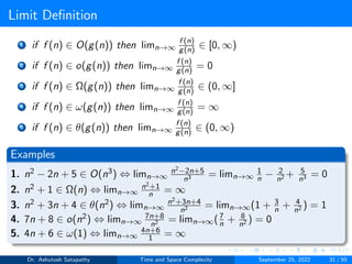Limit Definition
1 if f (n) ∈ O(g(n)) then limn→∞
f (n)
g(n) ∈ [0, ∞)
2 if f (n) ∈ o(g(n)) then limn→∞
f (n)
g(n) = 0
3 if f (n) ∈ Ω(g(n)) then limn→∞
f (n)
g(n) ∈ (0, ∞]
4 if f (n) ∈ ω(g(n)) then limn→∞
f (n)
g(n) = ∞
5 if f (n) ∈ θ(g(n)) then limn→∞
f (n)
g(n) ∈ (0, ∞)
Examples
1. n2 − 2n + 5 ∈ O(n3) ⇔ limn→∞
n2−2n+5
n3 = limn→∞
1
n − 2
n2 + 5
n3 = 0
2. n2 + 1 ∈ Ω(n) ⇔ limn→∞
n2+1
n = ∞
3. n2 + 3n + 4 ∈ θ(n2) ⇔ limn→∞
n2+3n+4
n2 = limn→∞(1 + 3
n + 4
n2 ) = 1
4. 7n + 8 ∈ o(n2) ⇔ limn→∞
7n+8
n2 = limn→∞(7
n + 8
n2 ) = 0
5. 4n + 6 ∈ ω(1) ⇔ limn→∞
4n+6
1 = ∞
Dr. Ashutosh Satapathy Time and Space Complexity September 25, 2022 31 / 50
 