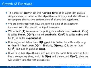Growth of Functions
The order of growth of the running time of an algorithm gives a
simple characterization of the algorithm’s efficiency and also allows us
to compare the relative performance of alternative algorithms.
We are concerned with how the running time of an algorithm
increases with the size of the input increases.
We write O(1) to mean a computing time which is a constant. O(n)
is called linear, O(n2) is called quadratic, O(n3) is called cubic and
O(2n) is called exponential.
If an algorithm takes time O(log2n) it is faster, for sufficiently large
n, than if it had taken O(n). Similarly, O(nlog2n) is better than
O(n2) but not as good as O(n).
It we have two algorithms which perform the same task, and the first
has a computing time, which is O(n) and the second O(n2), then we
will usually take the first as superior.
Dr. Ashutosh Satapathy Time and Space Complexity September 25, 2022 33 / 50
 