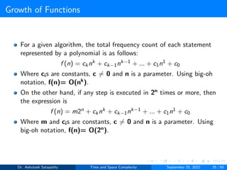 Growth of Functions
For a given algorithm, the total frequency count of each statement
represented by a polynomial is as follows:
f (n) = cknk + ck−1nk−1 + ... + c1n1 + c0
Where cis are constants, c ̸= 0 and n is a parameter. Using big-oh
notation, f(n)= O(nk).
On the other hand, if any step is executed in 2n times or more, then
the expression is
f (n) = m2n + cknk + ck−1nk−1 + ... + c1n1 + c0
Where m and cis are constants, c ̸= 0 and n is a parameter. Using
big-oh notation, f(n)= O(2n).
Dr. Ashutosh Satapathy Time and Space Complexity September 25, 2022 35 / 50
 