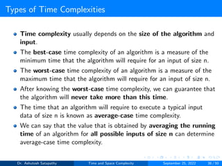 Types of Time Complexities
Time complexity usually depends on the size of the algorithm and
input.
The best-case time complexity of an algorithm is a measure of the
minimum time that the algorithm will require for an input of size n.
The worst-case time complexity of an algorithm is a measure of the
maximum time that the algorithm will require for an input of size n.
After knowing the worst-case time complexity, we can guarantee that
the algorithm will never take more than this time.
The time that an algorithm will require to execute a typical input
data of size n is known as average-case time complexity.
We can say that the value that is obtained by averaging the running
time of an algorithm for all possible inputs of size n can determine
average-case time complexity.
Dr. Ashutosh Satapathy Time and Space Complexity September 25, 2022 38 / 50
 