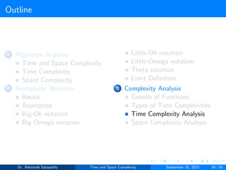 Outline
1 Algorithm Analysis
Time and Space Complexity
Time Complexity
Space Complexity
2 Asymptotic Notation
Basics
Asymptote
Big-Oh notation
Big Omega notation
Little-Oh notation
Little-Omega notation
Theta notation
Limit Definition
3 Complexity Analysis
Growth of Functions
Types of Time Complexities
Time Complexity Analysis
Space Complexity Analysis
Dr. Ashutosh Satapathy Time and Space Complexity September 25, 2022 39 / 50
 