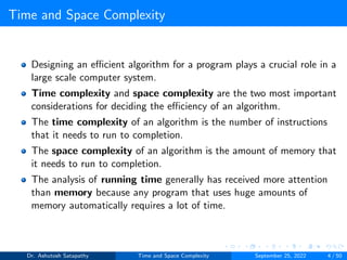 Time and Space Complexity
Designing an efficient algorithm for a program plays a crucial role in a
large scale computer system.
Time complexity and space complexity are the two most important
considerations for deciding the efficiency of an algorithm.
The time complexity of an algorithm is the number of instructions
that it needs to run to completion.
The space complexity of an algorithm is the amount of memory that
it needs to run to completion.
The analysis of running time generally has received more attention
than memory because any program that uses huge amounts of
memory automatically requires a lot of time.
Dr. Ashutosh Satapathy Time and Space Complexity September 25, 2022 4 / 50
 
