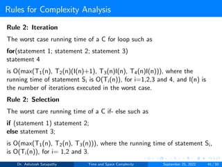 Rules for Complexity Analysis
Rule 2: Iteration
The worst case running time of a C for loop such as
for(statement 1; statement 2; statement 3)
statement 4
is O(max(T1(n), T2(n)(I(n)+1), T3(n)I(n), T4(n)I(n))), where the
running time of statement Si is O(Ti(n)), for i=1,2,3 and 4, and I(n) is
the number of iterations executed in the worst case.
Rule 2: Selection
The worst care running time of a C if- else such as
if (statement 1) statement 2;
else statement 3;
is O(max(T1(n), T2(n), T3(n))), where the running time of statement Si,
is O(Ti(n)), for i= 1,2 and 3.
Dr. Ashutosh Satapathy Time and Space Complexity September 25, 2022 41 / 50
 