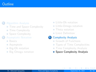 Outline
1 Algorithm Analysis
Time and Space Complexity
Time Complexity
Space Complexity
2 Asymptotic Notation
Basics
Asymptote
Big-Oh notation
Big Omega notation
Little-Oh notation
Little-Omega notation
Theta notation
Limit Definition
3 Complexity Analysis
Growth of Functions
Types of Time Complexities
Time Complexity Analysis
Space Complexity Analysis
Dr. Ashutosh Satapathy Time and Space Complexity September 25, 2022 44 / 50
 
